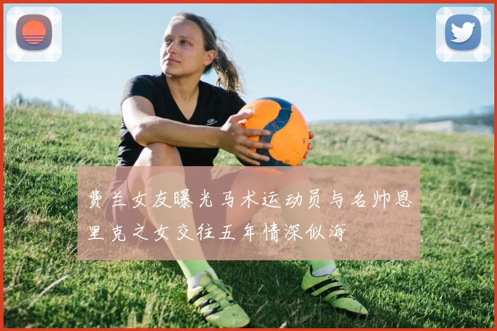 费兰女友曝光马术运动员与名帅恩里克之女交往五年情深似海